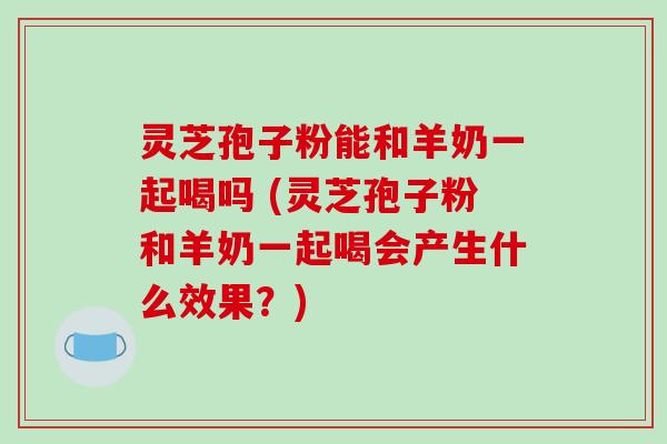 灵芝孢子粉能和羊奶一起喝吗 (灵芝孢子粉和羊奶一起喝会产生什么效果？)