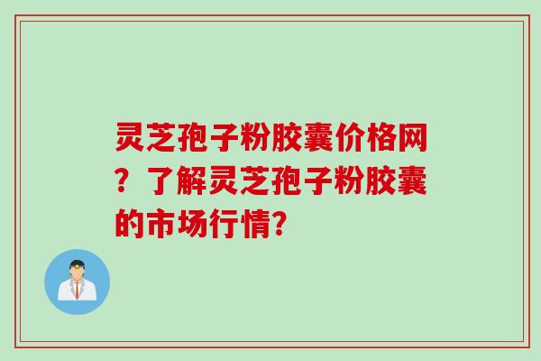 灵芝孢子粉胶囊价格网？了解灵芝孢子粉胶囊的市场行情？