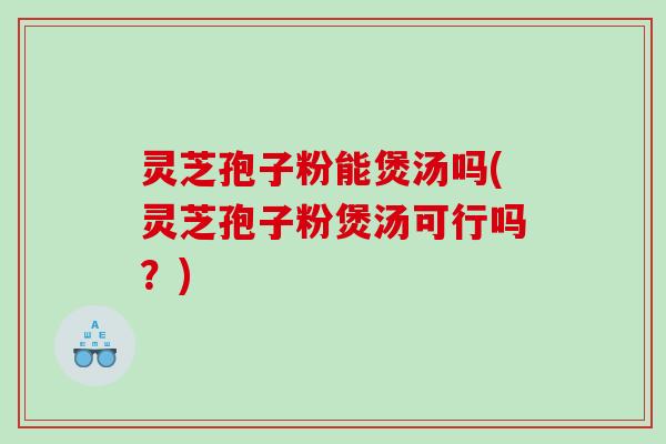 灵芝孢子粉能煲汤吗(灵芝孢子粉煲汤可行吗？)