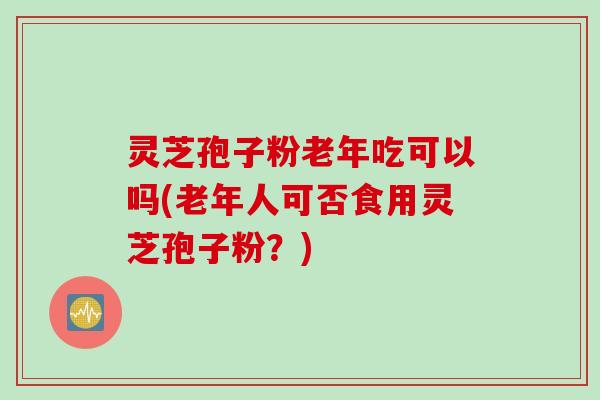 灵芝孢子粉老年吃可以吗(老年人可否食用灵芝孢子粉？)