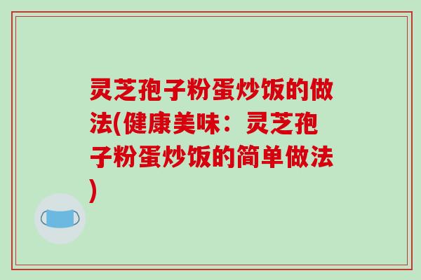 灵芝孢子粉蛋炒饭的做法(健康美味:灵芝孢子粉蛋炒饭的简单做法) 灵芝孢子粉蛋炒饭的做法(健康美味:灵芝孢子粉蛋炒饭的简单做法)