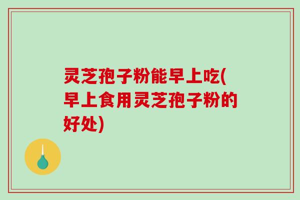 灵芝孢子粉能早上吃(早上食用灵芝孢子粉的好处)