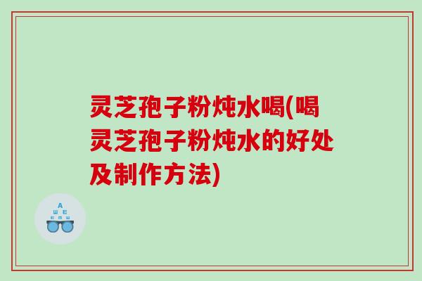 灵芝孢子粉炖水喝(喝灵芝孢子粉炖水的好处及制作方法)