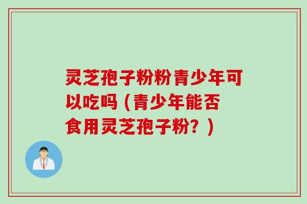 灵芝孢子粉粉青少年可以吃吗 (青少年能否食用灵芝孢子粉？)