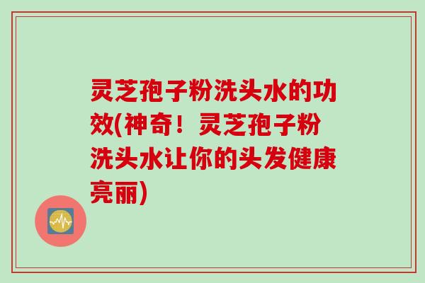 灵芝孢子粉洗头水的功效(神奇！灵芝孢子粉洗头水让你的头发健康亮丽)