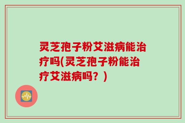 灵芝孢子粉艾滋病能治疗吗(灵芝孢子粉能治疗艾滋病吗？)