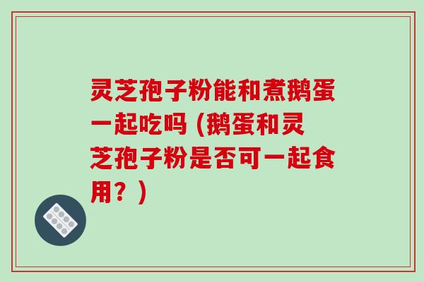 灵芝孢子粉能和煮鹅蛋一起吃吗 (鹅蛋和灵芝孢子粉是否可一起食用？)
