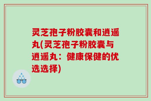 灵芝孢子粉胶囊和逍遥丸(灵芝孢子粉胶囊与逍遥丸：健康保健的优选选择)