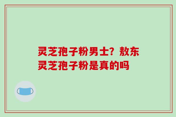 灵芝孢子粉男士？敖东灵芝孢子粉是真的吗