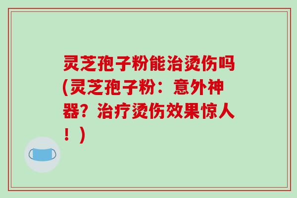灵芝孢子粉能治烫伤吗(灵芝孢子粉：意外神器？治疗烫伤效果惊人！)