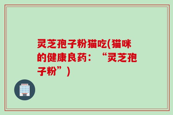 灵芝孢子粉猫吃(猫咪的健康良药：“灵芝孢子粉”)