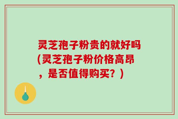 灵芝孢子粉贵的就好吗(灵芝孢子粉价格高昂，是否值得购买？)