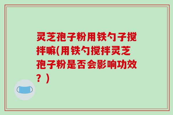 灵芝孢子粉用铁勺子搅拌嘛(用铁勺搅拌灵芝孢子粉是否会影响功效？)