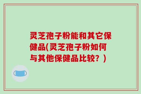 灵芝孢子粉能和其它保健品(灵芝孢子粉如何与其他保健品比较？)