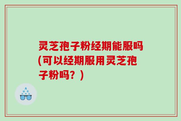 灵芝孢子粉经期能服吗(可以经期服用灵芝孢子粉吗？)