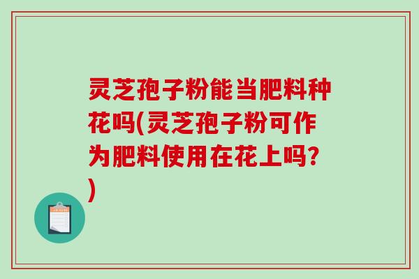 灵芝孢子粉能当肥料种花吗(灵芝孢子粉可作为肥料使用在花上吗？)