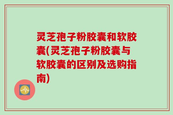 灵芝孢子粉胶囊和软胶囊(灵芝孢子粉胶囊与软胶囊的区别及选购指南)