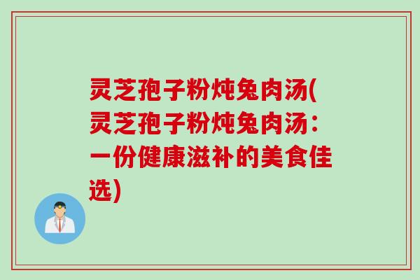灵芝孢子粉炖兔肉汤(灵芝孢子粉炖兔肉汤：一份健康滋补的美食佳选)