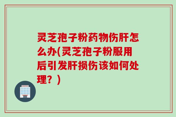 灵芝孢子粉药物伤肝怎么办(灵芝孢子粉服用后引发肝损伤该如何处理？)