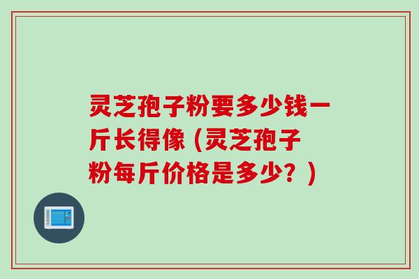 灵芝孢子粉要多少钱一斤长得像 (灵芝孢子粉每斤价格是多少？)