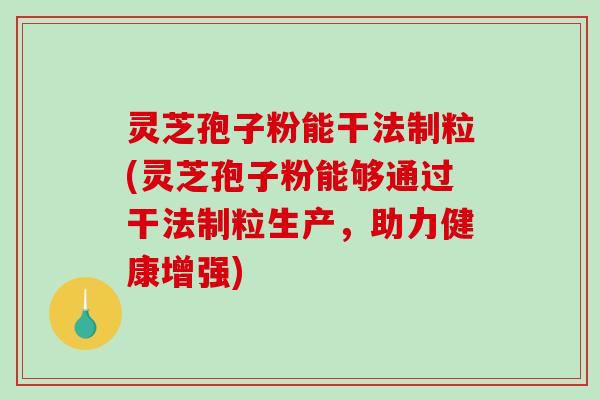 灵芝孢子粉能干法制粒(灵芝孢子粉能够通过干法制粒生产，助力健康增强)