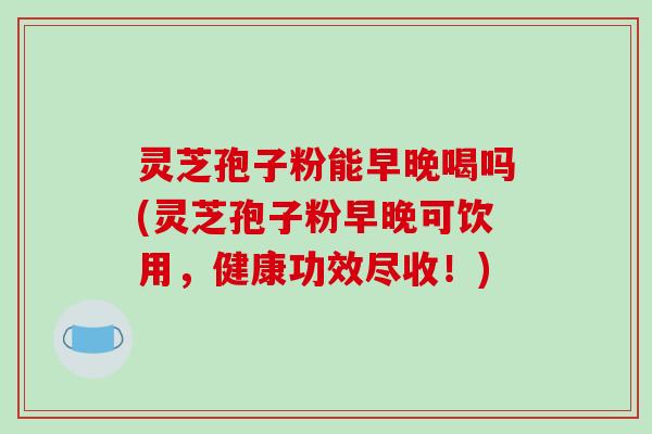 灵芝孢子粉能早晚喝吗(灵芝孢子粉早晚可饮用，健康功效尽收！)