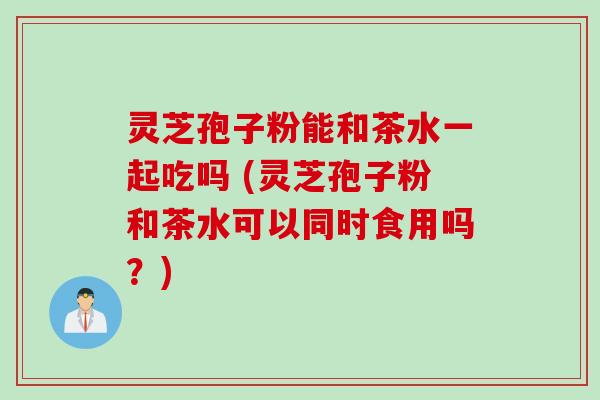 灵芝孢子粉能和茶水一起吃吗 (灵芝孢子粉和茶水可以同时食用吗？)