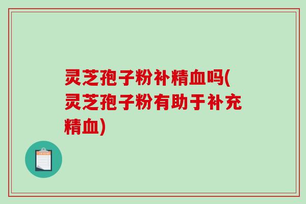 灵芝孢子粉补精血吗(灵芝孢子粉有助于补充精血)