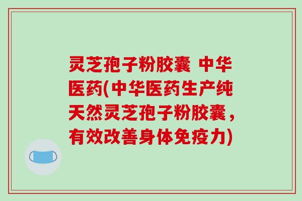 灵芝孢子粉胶囊 中华医药(中华医药生产纯天然灵芝孢子粉胶囊，有效改善身体免疫力)