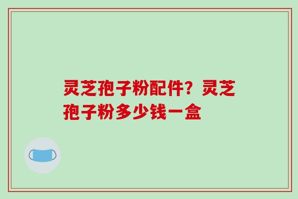 灵芝孢子粉配件？灵芝孢子粉多少钱一盒