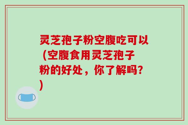 灵芝孢子粉空腹吃可以 (空腹食用灵芝孢子粉的好处，你了解吗？)