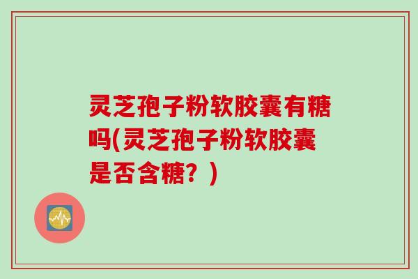灵芝孢子粉软胶囊有糖吗(灵芝孢子粉软胶囊是否含糖？)