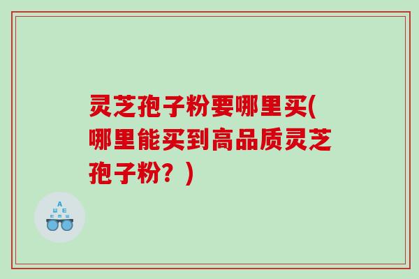 灵芝孢子粉要哪里买(哪里能买到高品质灵芝孢子粉？)
