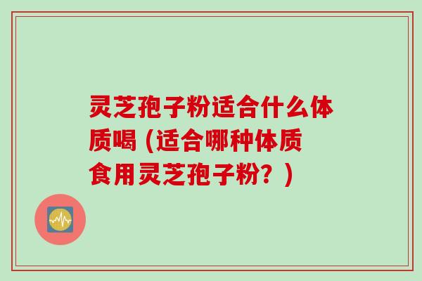 灵芝孢子粉适合什么体质喝 (适合哪种体质食用灵芝孢子粉？)