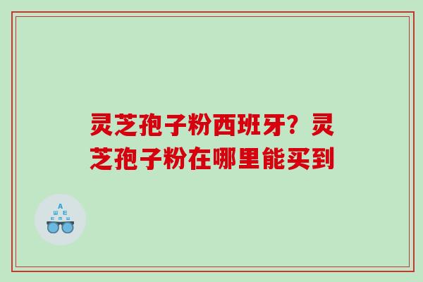 灵芝孢子粉西班牙？灵芝孢子粉在哪里能买到
