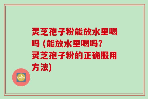 灵芝孢子粉能放水里喝吗 (能放水里喝吗？灵芝孢子粉的正确服用方法)