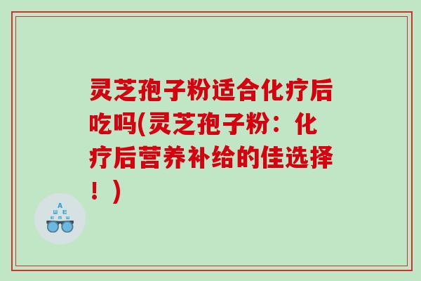 灵芝孢子粉适合化疗后吃吗(灵芝孢子粉：化疗后营养补给的佳选择！)