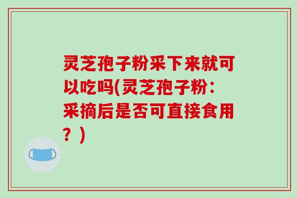 灵芝孢子粉采下来就可以吃吗(灵芝孢子粉：采摘后是否可直接食用？)