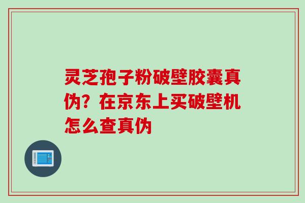 灵芝孢子粉破壁胶囊真伪？在京东上买破壁机怎么查真伪