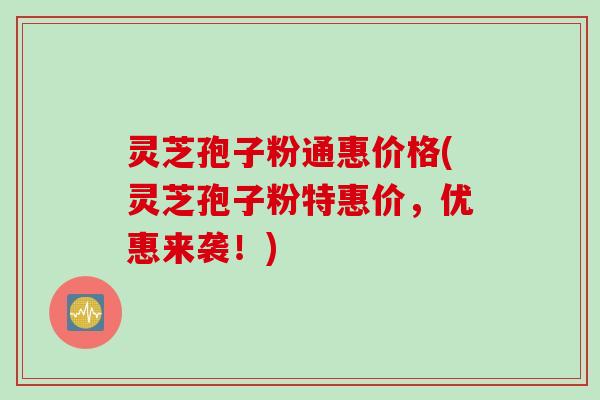 灵芝孢子粉通惠价格(灵芝孢子粉特惠价，优惠来袭！)