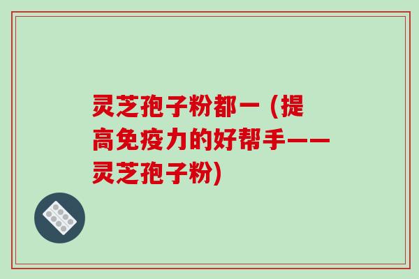 灵芝孢子粉都一 (提高免疫力的好帮手——灵芝孢子粉)