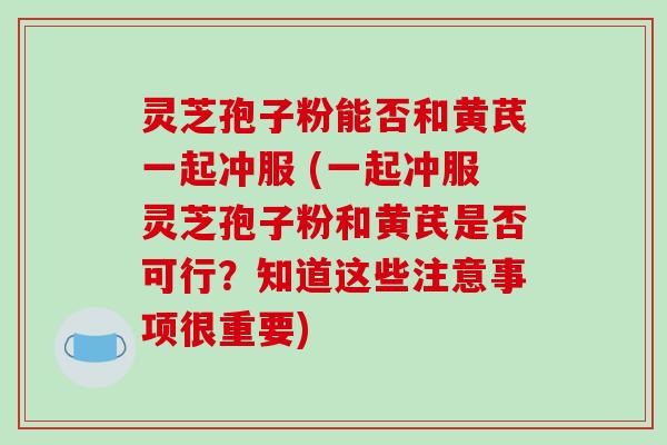 灵芝孢子粉能否和黄芪一起冲服 (一起冲服灵芝孢子粉和黄芪是否可行？知道这些注意事项很重要)