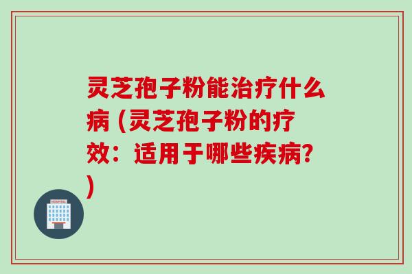 灵芝孢子粉能治疗什么病 (灵芝孢子粉的疗效：适用于哪些疾病？)