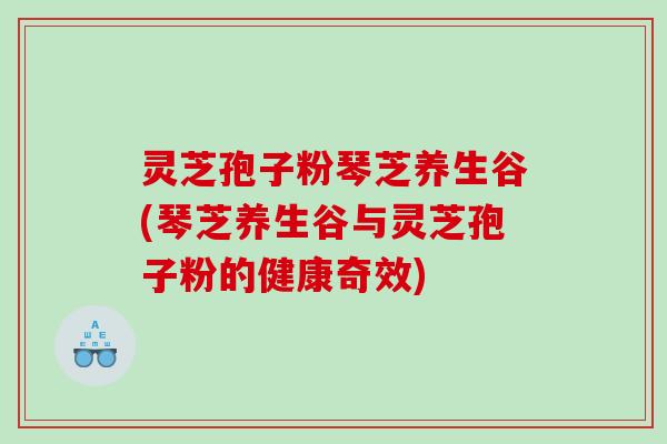灵芝孢子粉琴芝养生谷(琴芝养生谷与灵芝孢子粉的健康奇效)
