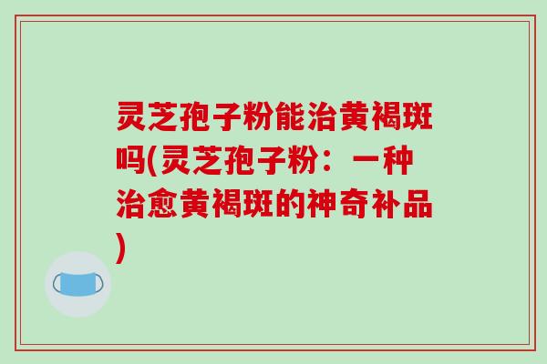 灵芝孢子粉能治黄褐斑吗(灵芝孢子粉：一种治愈黄褐斑的神奇补品)