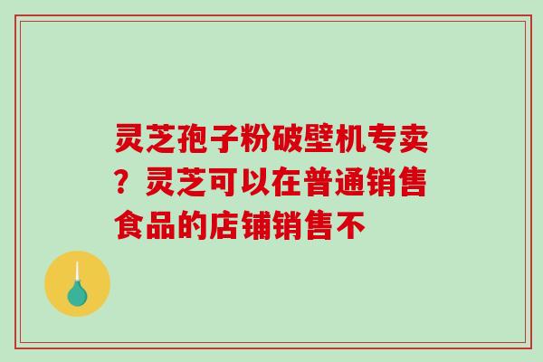 灵芝孢子粉破壁机专卖？灵芝可以在普通销售食品的店铺销售不