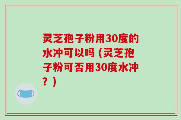 灵芝孢子粉用30度的水冲可以吗 (灵芝孢子粉可否用30度水冲？)