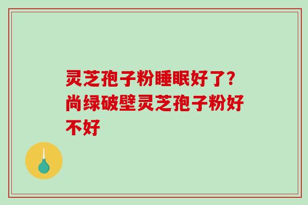 灵芝孢子粉睡眠好了？尚绿破壁灵芝孢子粉好不好