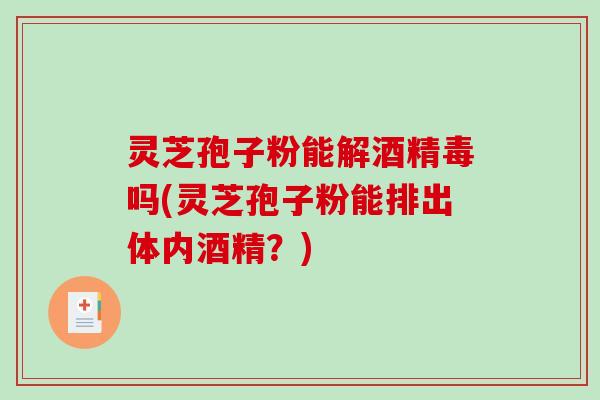 灵芝孢子粉能解酒精毒吗(灵芝孢子粉能排出体内酒精？)