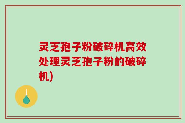 灵芝孢子粉破碎机高效处理灵芝孢子粉的破碎机)